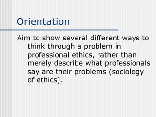 Orientation Aim to show several different ways to think through a problem in professional ethics, rather than merely describe what professionals say are their problems (sociology of ethics). 