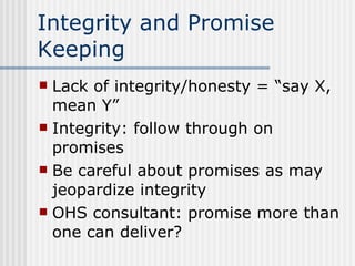 Integrity and Promise Keeping Lack of integrity/honesty = “say X, mean Y” Integrity: follow through on promises Be careful about promises as may jeopardize integrity OHS consultant: promise more than one can deliver? 