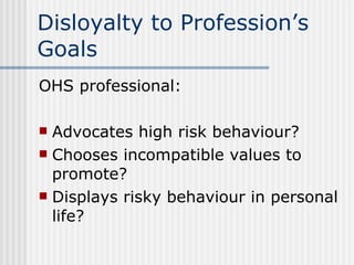 Disloyalty to Profession’s Goals OHS professional: Advocates high risk behaviour? Chooses incompatible values to promote? Displays risky behaviour in personal life? 
