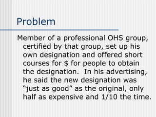 Problem Member of a professional OHS group, certified by that group, set up his own designation and offered short courses for $ for people to obtain the designation.  In his advertising, he said the new designation was “just as good” as the original, only half as expensive and 1/10 the time. 