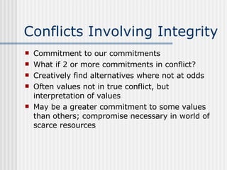 Conflicts Involving Integrity Commitment to our commitments What if 2 or more commitments in conflict? Creatively find alternatives where not at odds Often values not in true conflict, but interpretation of values May be a greater commitment to some values than others; compromise necessary in world of scarce resources 