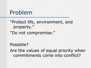 Problem “Protect life, environment, and property.” “Do not compromise.” Possible? Are the values of equal priority when commitments come into conflict? 