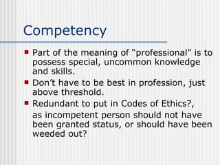 Competency Part of the meaning of “professional” is to possess special, uncommon knowledge and skills. Don’t have to be best in profession, just above threshold. Redundant to put in Codes of Ethics?, as incompetent person should not have been granted status, or should have been weeded out? 