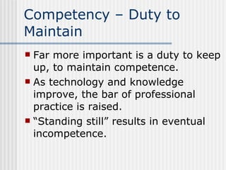Competency – Duty to Maintain Far more important is a duty to keep up, to maintain competence. As technology and knowledge improve, the bar of professional practice is raised. “Standing still” results in eventual incompetence. 