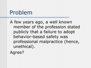 Problem A few years ago, a well known member of the profession stated publicly that a failure to adopt behavior-based safety was professional malpractice (hence, unethical). Agree? 