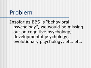 Problem Insofar as BBS is “behavioral psychology”, we would be missing out on cognitive psychology, developmental psychology, evolutionary psychology, etc. etc. 