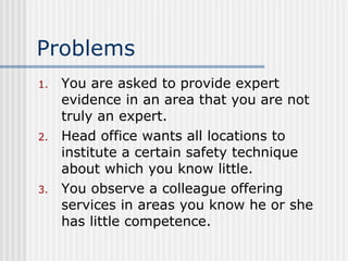 Problems You are asked to provide expert evidence in an area that you are not truly an expert. Head office wants all locations to institute a certain safety technique about which you know little. You observe a colleague offering services in areas you know he or she has little competence. 