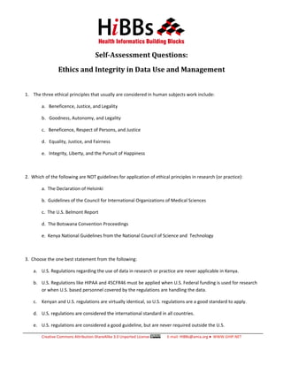 Self-Assessment Questions:
                 Ethics and Integrity in Data Use and Management


1. The three ethical principles that usually are considered in human subjects work include:

        a. Beneficence, Justice, and Legality

        b. Goodness, Autonomy, and Legality

        c. Beneficence, Respect of Persons, and Justice

        d. Equality, Justice, and Fairness

        e. Integrity, Liberty, and the Pursuit of Happiness



2. Which of the following are NOT guidelines for application of ethical principles in research (or practice):

        a. The Declaration of Helsinki

        b. Guidelines of the Council for International Organizations of Medical Sciences

        c. The U.S. Belmont Report

        d. The Botswana Convention Proceedings

        e. Kenya National Guidelines from the National Council of Science and Technology



3. Choose the one best statement from the following:

    a. U.S. Regulations regarding the use of data in research or practice are never applicable in Kenya.

    b. U.S. Regulations like HIPAA and 45CFR46 must be applied when U.S. Federal funding is used for research
       or when U.S. based personnel covered by the regulations are handling the data.

    c. Kenyan and U.S. regulations are virtually identical, so U.S. regulations are a good standard to apply.

    d. U.S. regulations are considered the international standard in all countries.

    e. U.S. regulations are considered a good guideline, but are never required outside the U.S.

        Creative Commons Attribution-ShareAlike 3.0 Unported License   E-mail: HIBBs@amia.org ♦ WWW.GHIP.NET
 