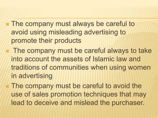  The company must always be careful to
  avoid using misleading advertising to
  promote their products
 The company must be careful always to take
  into account the assets of Islamic law and
  traditions of communities when using women
  in advertising
 The company must be careful to avoid the
  use of sales promotion techniques that may
  lead to deceive and mislead the purchaser.
 