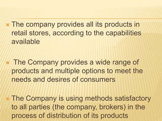    The company provides all its products in
    retail stores, according to the capabilities
    available

   The Company provides a wide range of
    products and multiple options to meet the
    needs and desires of consumers

   The Company is using methods satisfactory
    to all parties (the company, brokers) in the
    process of distribution of its products
 