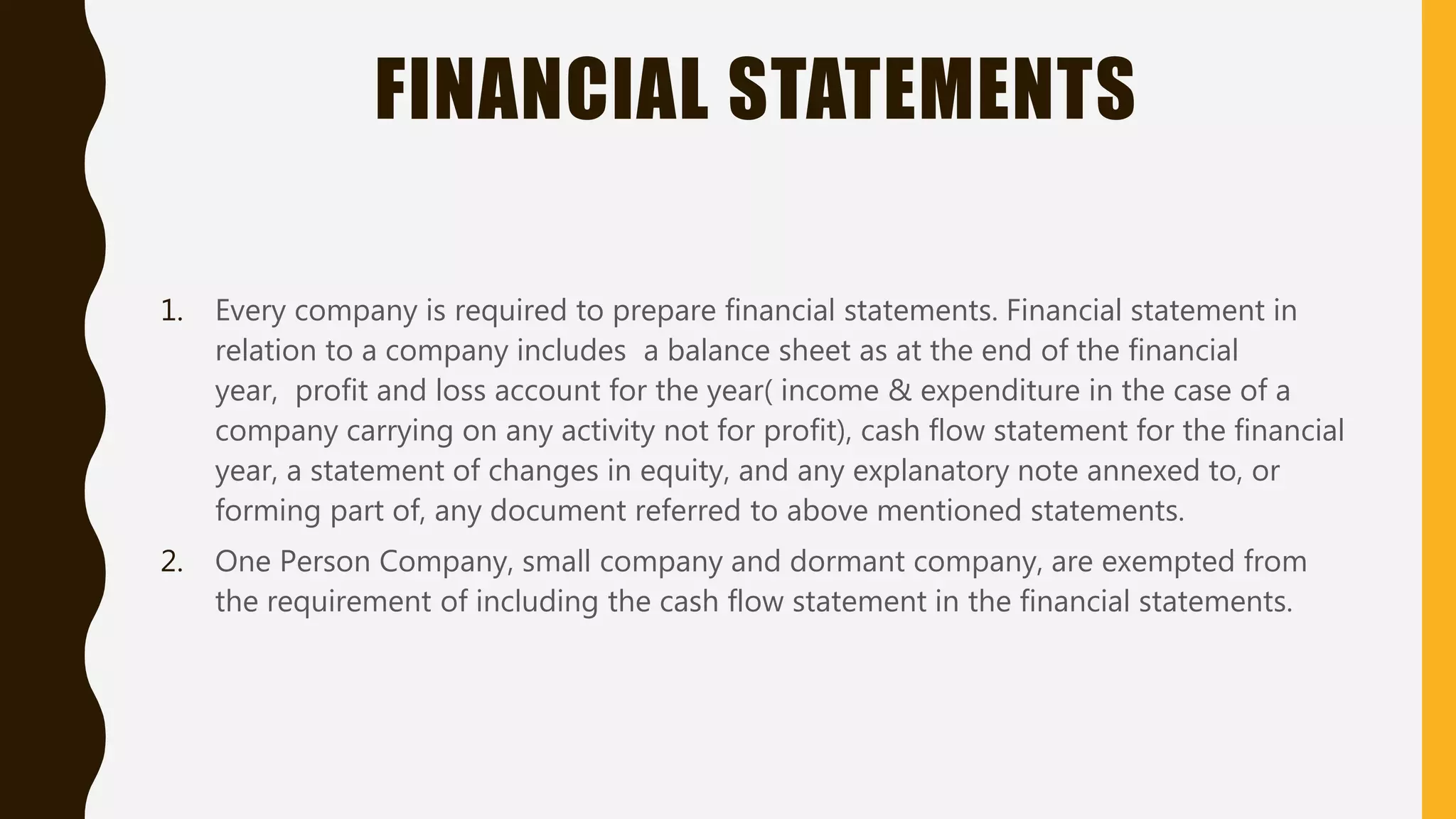 FINANCIAL STATEMENTS
1. Every company is required to prepare financial statements. Financial statement in
relation to a company includes a balance sheet as at the end of the financial
year, profit and loss account for the year( income & expenditure in the case of a
company carrying on any activity not for profit), cash flow statement for the financial
year, a statement of changes in equity, and any explanatory note annexed to, or
forming part of, any document referred to above mentioned statements.
2. One Person Company, small company and dormant company, are exempted from
the requirement of including the cash flow statement in the financial statements.
 