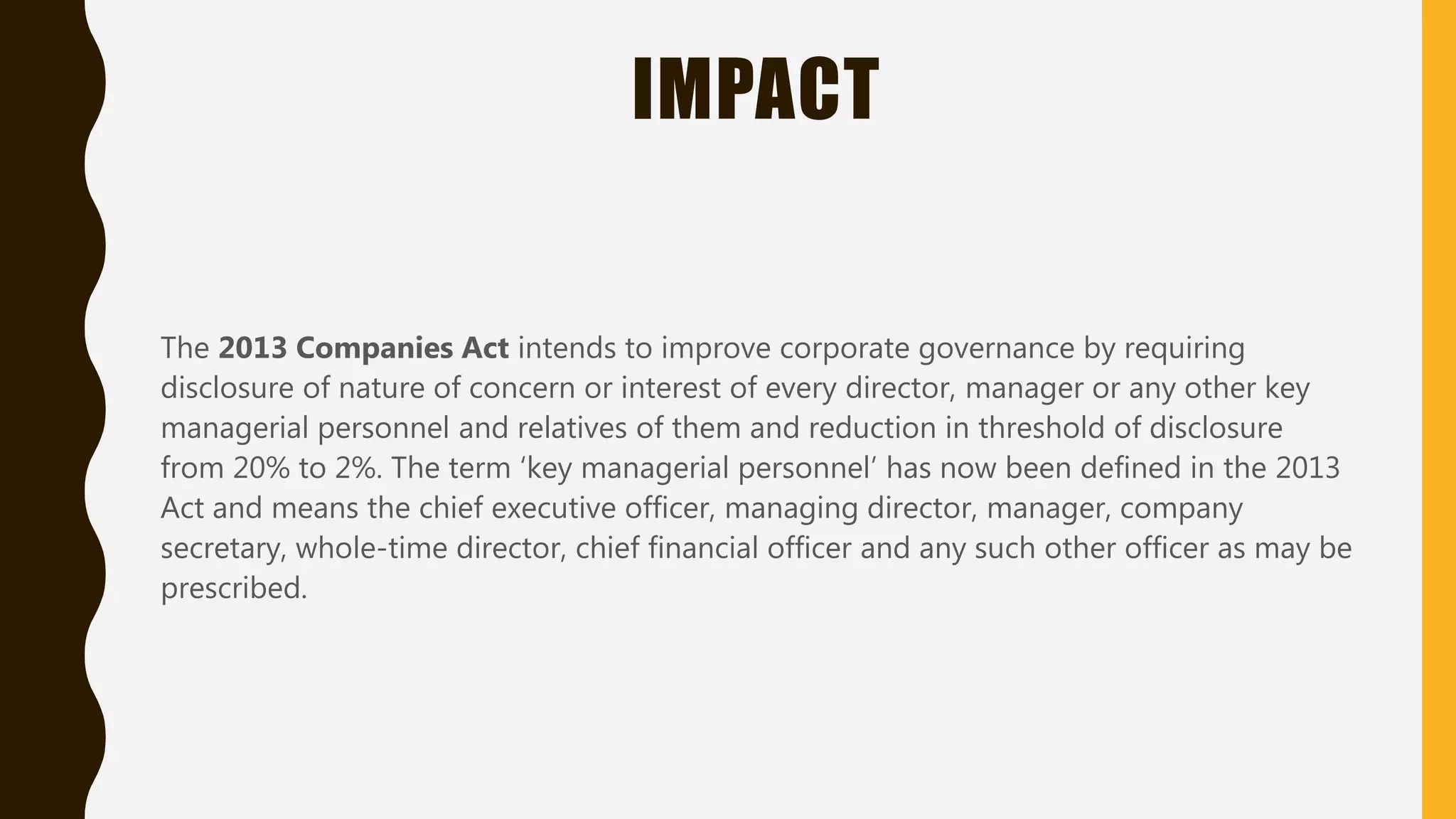 IMPACT
The 2013 Companies Act intends to improve corporate governance by requiring
disclosure of nature of concern or interest of every director, manager or any other key
managerial personnel and relatives of them and reduction in threshold of disclosure
from 20% to 2%. The term ‘key managerial personnel’ has now been defined in the 2013
Act and means the chief executive officer, managing director, manager, company
secretary, whole-time director, chief financial officer and any such other officer as may be
prescribed.
 