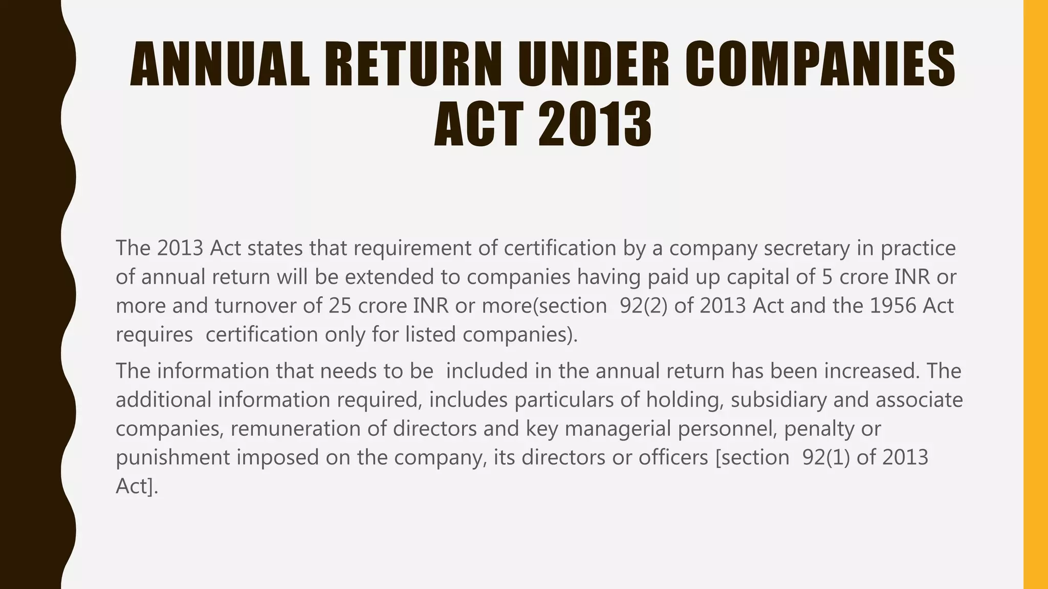 ANNUAL RETURN UNDER COMPANIES
ACT 2013
The 2013 Act states that requirement of certification by a company secretary in practice
of annual return will be extended to companies having paid up capital of 5 crore INR or
more and turnover of 25 crore INR or more(section 92(2) of 2013 Act and the 1956 Act
requires certification only for listed companies).
The information that needs to be included in the annual return has been increased. The
additional information required, includes particulars of holding, subsidiary and associate
companies, remuneration of directors and key managerial personnel, penalty or
punishment imposed on the company, its directors or officers [section 92(1) of 2013
Act].
 