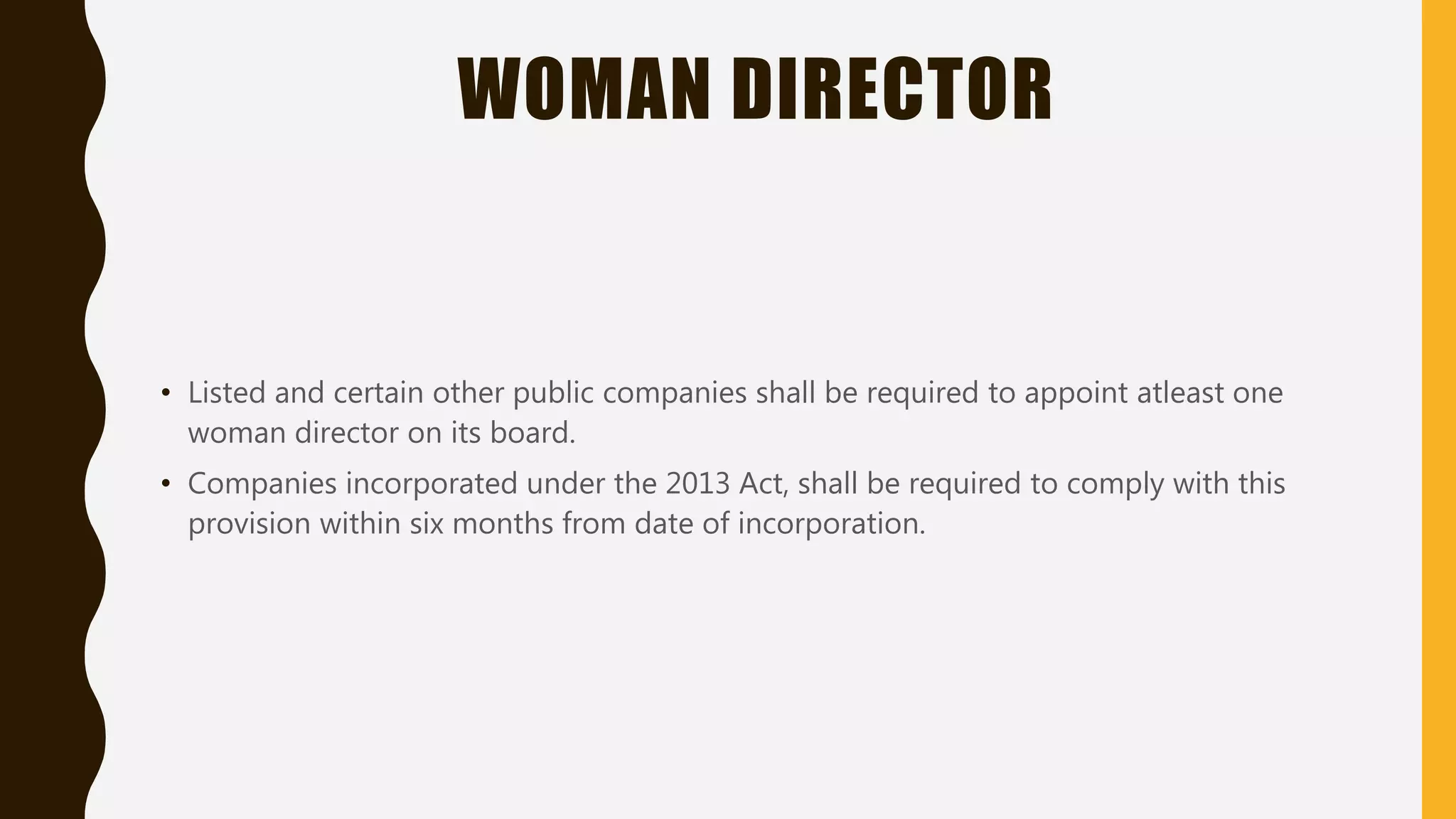 WOMAN DIRECTOR
• Listed and certain other public companies shall be required to appoint atleast one
woman director on its board.
• Companies incorporated under the 2013 Act, shall be required to comply with this
provision within six months from date of incorporation.
 