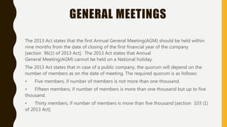 GENERAL MEETINGS
The 2013 Act states that the first Annual General Meeting(AGM) should be held within
nine months from the date of closing of the first financial year of the company
[section 96(1) of 2013 Act]. The 2013 Act states that Annual
General Meeting(AGM) cannot be held on a National holiday.
The 2013 Act states that in case of a public company, the quorum will depend on the
number of members as on the date of meeting. The required quorum is as follows:
• Five members, if number of members is not more than one thousand.
• Fifteen members, if number of members is more than one thousand but up to five
thousand.
• Thirty members, if number of members is more than five thousand [section 103 (1)
of 2013 Act].
 