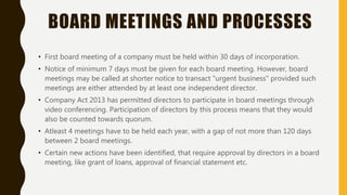 BOARD MEETINGS AND PROCESSES
• First board meeting of a company must be held within 30 days of incorporation.
• Notice of minimum 7 days must be given for each board meeting. However, board
meetings may be called at shorter notice to transact "urgent business" provided such
meetings are either attended by at least one independent director.
• Company Act 2013 has permitted directors to participate in board meetings through
video conferencing. Participation of directors by this process means that they would
also be counted towards quorum.
• Atleast 4 meetings have to be held each year, with a gap of not more than 120 days
between 2 board meetings.
• Certain new actions have been identified, that require approval by directors in a board
meeting, like grant of loans, approval of financial statement etc.
 