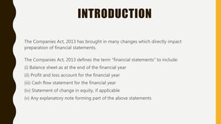 INTRODUCTION
The Companies Act, 2013 has brought in many changes which directly impact
preparation of financial statements.
The Companies Act, 2013 defines the term “financial statements” to include:
(i) Balance sheet as at the end of the financial year
(ii) Profit and loss account for the financial year
(iii) Cash flow statement for the financial year
(iv) Statement of change in equity, if applicable
(v) Any explanatory note forming part of the above statements
 