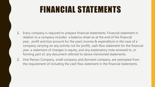 FINANCIAL STATEMENTS
1. Every company is required to prepare financial statements. Financial statement in
relation to a company includes a balance sheet as at the end of the financial
year, profit and loss account for the year( income & expenditure in the case of a
company carrying on any activity not for profit), cash flow statement for the financial
year, a statement of changes in equity, and any explanatory note annexed to, or
forming part of, any document referred to above mentioned statements.
2. One Person Company, small company and dormant company, are exempted from
the requirement of including the cash flow statement in the financial statements.
 