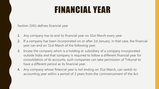 FINANCIAL YEAR
Section 2(41) defines financial year
1. Any company has to end its financial year on 31st March every year.
2. If a company has been incorporated on or after 1st January, in that case, the financial
year can end on 31st March of the following year.
3. Incase the company which is a holding or subsidiary of a company incorporated
outside India and that company is required to follow a different financial year for
consolidation of its accounts, such companies can take permission of Tribunal to
have a different period as its financial year.
4. Any company whose financial year is not ending on 31st March, can switch to
accounting year within a period of 2 years from the commencement of the Act.
 