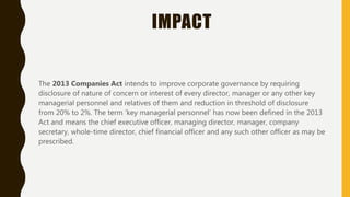 IMPACT
The 2013 Companies Act intends to improve corporate governance by requiring
disclosure of nature of concern or interest of every director, manager or any other key
managerial personnel and relatives of them and reduction in threshold of disclosure
from 20% to 2%. The term ‘key managerial personnel’ has now been defined in the 2013
Act and means the chief executive officer, managing director, manager, company
secretary, whole-time director, chief financial officer and any such other officer as may be
prescribed.
 