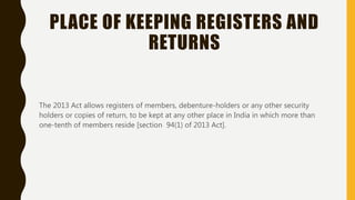 PLACE OF KEEPING REGISTERS AND
RETURNS
The 2013 Act allows registers of members, debenture-holders or any other security
holders or copies of return, to be kept at any other place in India in which more than
one-tenth of members reside [section 94(1) of 2013 Act].
 