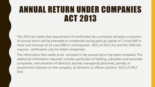 ANNUAL RETURN UNDER COMPANIES
ACT 2013
The 2013 Act states that requirement of certification by a company secretary in practice
of annual return will be extended to companies having paid up capital of 5 crore INR or
more and turnover of 25 crore INR or more(section 92(2) of 2013 Act and the 1956 Act
requires certification only for listed companies).
The information that needs to be included in the annual return has been increased. The
additional information required, includes particulars of holding, subsidiary and associate
companies, remuneration of directors and key managerial personnel, penalty or
punishment imposed on the company, its directors or officers [section 92(1) of 2013
Act].
 