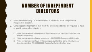 NUMBER OF INDEPENDENT
DIRECTORS
1. Public listed company: At least one third of the board to be comprised of
independent directors.
2. Certain specified companies that meet the criteria listed below are required to have
at least 2 independent directors:
i. Public companies which have paid up share capital of INR 100,000,000 (Rupees one
hundred million only)
ii. Public companies which have a turnover of 1,000,000,000 (Rupees one billion only)
iii. Public companies which have, in the aggregate, outstanding loans, debentures and
deposits exceeding INR 500,000,000 (Rupees five hundred million only)
 