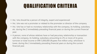 QUALIFICATION CRITERIA
• He / she should be a person of integrity, expert and experienced
• He / she was not a promoter or related to the promoter or director of the company
• He / she has or had no monetary relationship with the company, its holding, subsidiary
etc. during the 2 immediately preceding financial years or during the current financial
year;
• A person, none of whose relatives have or had pecuniary relationship or transaction
with the company, its holding, subsidiary amounting to 2% or more of its gross
turnover or total income or INR 5,000,000 (Rupees five million only), whichever is
lower, during the 2 immediately preceding financial years or during the current
financial year.
 