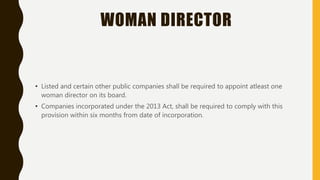 WOMAN DIRECTOR
• Listed and certain other public companies shall be required to appoint atleast one
woman director on its board.
• Companies incorporated under the 2013 Act, shall be required to comply with this
provision within six months from date of incorporation.
 