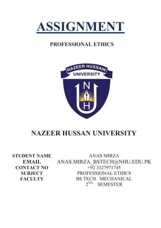 ASSIGNMENT
PROFESSIONAL ETHICS
NAZEER HUSSAN UNIVERSITY
STUDENT NAME ANAS MIRZA
EMAIL ANAS.MIRZA_BSTECH@NHU.EDU.PK
CONTACT NO +92 3327971745
SUBJECT PROFESSIONAL ETHICS
FACULTY BS TECH MECHANICAL
2ND
SEMESTER
 