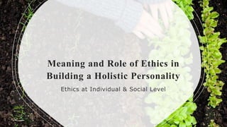 Meaning and Role of Ethics in
Building a Holistic Personality
Ethics at Individual & Social Level
 