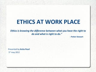 ETHICS AT WORK PLACE
“ Ethics is knowing the difference between what you have the right to
                           do and what is right to do.”
                                                          - Potter Stewart




Presented by Anita Pearl
5th may 2012
 