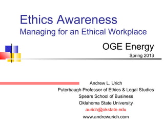 Ethics Awareness
Managing for an Ethical Workplace
                              OGE Energy
                                           Spring 2013




                       Andrew L. Urich
         Puterbaugh Professor of Ethics & Legal Studies
                  Spears School of Business
                  Oklahoma State University
                     aurich@okstate.edu
                     www.andrewurich.com
 