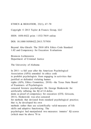 ETHICS & BEHAVIOR, 23(1), 67–70
Copyright © 2013 Taylor & Francis Group, LLC
ISSN: 1050-8422 print / 1532-7019 online
DOI: 10.1080/10508422.2013.757958
Beyond Abu Ghraib: The 2010 APA Ethics Code Standard
1.02 and Competency for Execution Evaluations
Bronwen Lichtenstein
Department of Criminal Justice
The University of Alabama
In 2011—a full year after the American Psychological
Association (APA) amended its ethics code
to prohibit psychologists from engaging in activities that
justified or defended violating human
rights (APA, Ethics Committee, 2010)—the Texas State Board
of Examiners of Psychologists
censured forensic psychologist Dr. George Denkowski for
artificially inflating the IQ of 14 defen-
dants as proof of competency for execution (CFE; Grissom,
2011). Denkowski was also censured
for methods that deviated from standard psychological practice;
that is, he developed his own
methods rather than use scientifically valid measures of life
skills and adaptive functioning. The
psychologist had manipulated two measures: inmates’ IQ scores
(which must be above 70 in
 