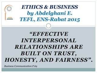 “EFFECTIVE
INTERPERSONAL
RELATIONSHIPS ARE
BUILT ON TRUST,
HONESTY, AND FAIRNESS”.
ETHICS & BUSINESS
by Abdelghani E.
TEFL, ENS-Rabat 2015
Business Communication P.69
 