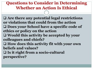 Questions to Consider in Determining
Whether an Action Is Ethical
 Are there any potential legal restrictions
or violations that could from the action
 Does your School have a specific code of
ethics or policy on the action
 Would this activity be accepted by your
colleagues and chiefs?
 How does this activity fit with your own
beliefs and values?
 Is it right from a socio-cultural
perspective?
 