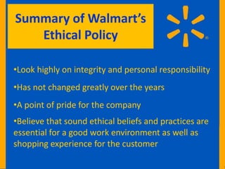 Summary of Walmart’s
   Ethical Policy

•Look highly on integrity and personal responsibility
•Has not changed greatly over the years
•A point of pride for the company
•Believe that sound ethical beliefs and practices are
essential for a good work environment as well as
shopping experience for the customer
 