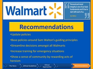 Recommendations
 •Update policies
 •Base policies around Sam Walton’s guiding principles
 •Streamline decisions amongst all Walmarts
 •Increase training for emergency situations
 •Show a sense of community by rewarding acts of
 heroism
                                    Ethical
The Story    Ethical Guidelines                    Recommendations
                                  Approaches
 