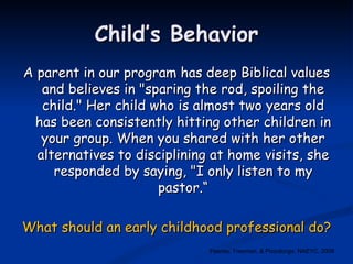 Child’s Behavior A parent in our program has deep Biblical values and believes in "sparing the rod, spoiling the child." Her child who is almost two years old has been consistently hitting other children in your group. When you shared with her other alternatives to disciplining at home visits, she responded by saying, "I only listen to my pastor.“ What should an early childhood professional do? Feeney, Freeman, & Pizzolongo, NAEYC, 2008 