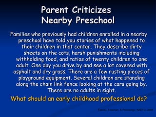 Parent Criticizes  Nearby Preschool Families who previously had children enrolled in a nearby preschool have told you stories of what happened to their children in that center. They describe dirty sheets on the cots, harsh punishments including withholding food, and ratios of twenty children to one adult. One day you drive by and see a lot covered with asphalt and dry grass. There are a few rusting pieces of playground equipment. Several children are standing along the chain link fence looking at the cars going by. There are no adults in sight. What should an early childhood professional do? Feeney, Freeman, & Pizzolongo, NAEYC, 2008 