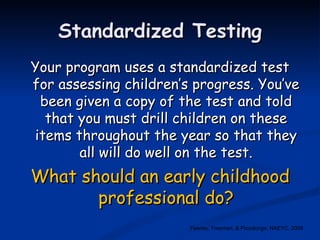 Standardized Testing Your program uses a standardized test for assessing children’s progress. You’ve been given a copy of the test and told that you must drill children on these items throughout the year so that they all will do well on the test. What should an early childhood professional do? Feeney, Freeman, & Pizzolongo, NAEYC, 2008 