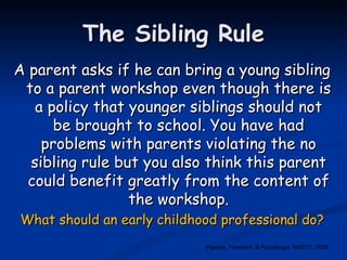 The Sibling Rule A parent asks if he can bring a young sibling to a parent workshop even though there is a policy that younger siblings should not be brought to school. You have had problems with parents violating the no sibling rule but you also think this parent could benefit greatly from the content of the workshop. What should an early childhood professional do? Feeney, Freeman, & Pizzolongo, NAEYC, 2008 