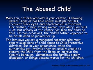 The Abused Child Mary Lou, a three-year-old in your center, is showing several signs of possible abuse: multiple bruises, frequent black eyes, and psychological withdrawal.  Her mother, a high-strung woman, says Mary Lou falls a lot, but nobody at the center has seen the child do this.  On two occasions, the child’s father appeared to be drunk when he picked her up.  The law says you are a mandated reporter who must report suspicions of child abuse to Child Protective Services, But in your experience, when the authorities get involved they are usually unable to remove the child from the home or improve the family’s behavior.  Sometimes the families simply disappear, or things become worse for the children. Koralek, Dodge, & Pizzolongo (2000). p. 335 