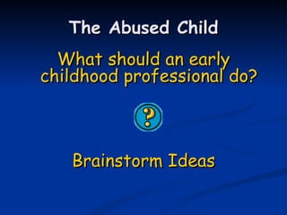 The Abused Child What should an early childhood professional do? Brainstorm Ideas 