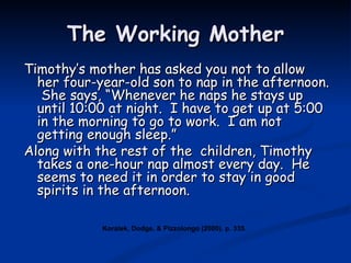 The Working Mother Timothy’s mother has asked you not to allow her four-year-old son to nap in the afternoon.  She says, “Whenever he naps he stays up until 10:00 at night.  I have to get up at 5:00 in the morning to go to work.  I am not getting enough sleep.”  Along with the rest of the  children, Timothy takes a one-hour nap almost every day.  He seems to need it in order to stay in good spirits in the afternoon. Koralek, Dodge, & Pizzolongo (2000). p. 335. 