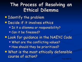 The Process of Resolving an Ethical Dilemma Identify the problem Decide if it involves ethics Is it a dilemma or responsibility? Can it be finessed? Look for guidance in the NAEYC Code What are the conflicting values? How should they be prioritized? What is the most ethically defensible course of action? From NAEYC  