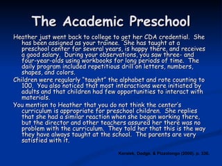 The Academic Preschool Heather just went back to college to get her CDA credential.  She has been assigned as your trainee.  She has taught at a preschool center for several years, is happy there, and receives a good salary.  During your observations, you saw three- and four-year-olds using workbooks for long periods of time.  The daily program included repetitious drill on letters, numbers, shapes, and colors.  Children were regularly “taught” the alphabet and rote counting to 100.  You also noticed that most interactions were initiated by adults and that children had few opportunities to interact with materials. You mention to Heather that you do not think the center’s curriculum is appropriate for preschool children.  She replies that she had a similar reaction when she began working there, but the director and other teachers assured her there was no problem with the curriculum.  They told her that this is the way they have always taught at the school.  The parents are very satisfied with it. Koralek, Dodge, & Pizzolongo (2000). p. 336. 
