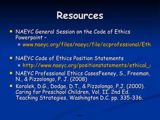 Resources NAEYC General Session on the Code of Ethics Powerpoint –  www.naeyc.org/files/naeyc/file/ecprofessional/EthicsCodeGeneralSession.ppt   NAEYC Code of Ethics Position Statements http://www.naeyc.org/positionstatements/ethical_conduct NAEYC Professional Ethics CasesFeeney, S., Freeman, N., & Pizzolongo, P. J. (2008)  Koralek, D.G., Dodge, D.T., & Pizzolongo, P.J. (2000). Caring for Preschool Children, Vol. II. 2nd Ed. Teaching Strategies, Washington D.C. pp. 335-336. naeyc 