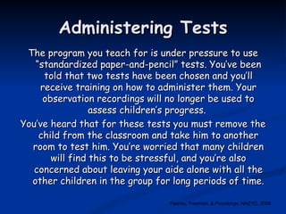 Administering Tests The program you teach for is under pressure to use “standardized paper-and-pencil” tests. You’ve been told that two tests have been chosen and you’ll receive training on how to administer them. Your observation recordings will no longer be used to assess children’s progress.  You’ve heard that for these tests you must remove the child from the classroom and take him to another room to test him. You’re worried that many children will find this to be stressful, and you’re also concerned about leaving your aide alone with all the other children in the group for long periods of time. Feeney, Freeman, & Pizzolongo, NAEYC, 2008 