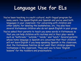 Language Use for ELs You’ve been teaching in a multi-cultural, multi-lingual program for many years. You speak English and Spanish and you’ve used both languages in your classroom—for conversing with children and other adults, for labeling the bookshelves, etc. You also have several Vietnamese children who do not speak English in your group.  You’ve asked their parents to teach you some words in Vietnamese so that you can help children with routines and in their play—words such as “bathroom,” “outside,” “inside,” and “lunch.” Several parents whose home language is Spanish are concerned that their children will not learn English if you keep speaking Spanish in the classroom. And, the Vietnamese families do not want their children speaking Vietnamese in the classroom. They want you to have “English lessons” for the toddlers and preschoolers. Feeney, Freeman, & Pizzolongo, NAEYC, 2008 